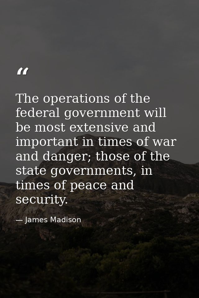 The operations of the federal government will be most extensive and important in times of war and danger; those of the s — James Madison