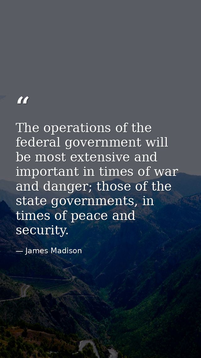 The operations of the federal government will be most extensive and important in times of war and danger; those of the s — James Madison
