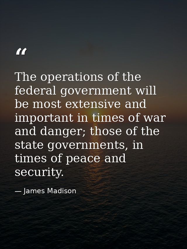 The operations of the federal government will be most extensive and important in times of war and danger; those of the s — James Madison