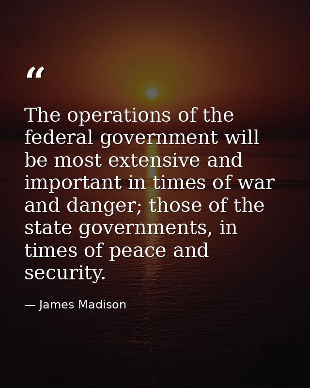 The operations of the federal government will be most extensive and important in times of war and danger; those of the s — James Madison
