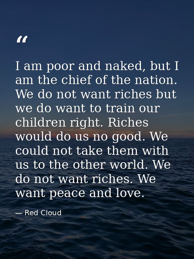 I am poor and naked, but I am the chief of the nation. We do not want riches but we do want to train our children right. — Red Cloud