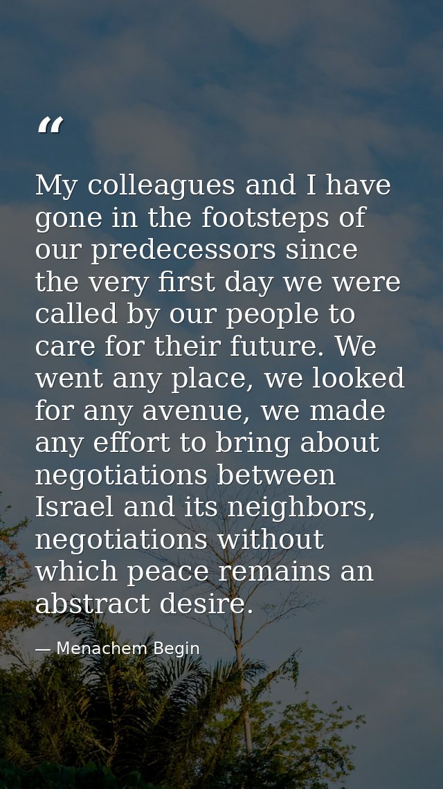 My colleagues and I have gone in the footsteps of our predecessors since the very first day we were called by our people — Menachem Begin