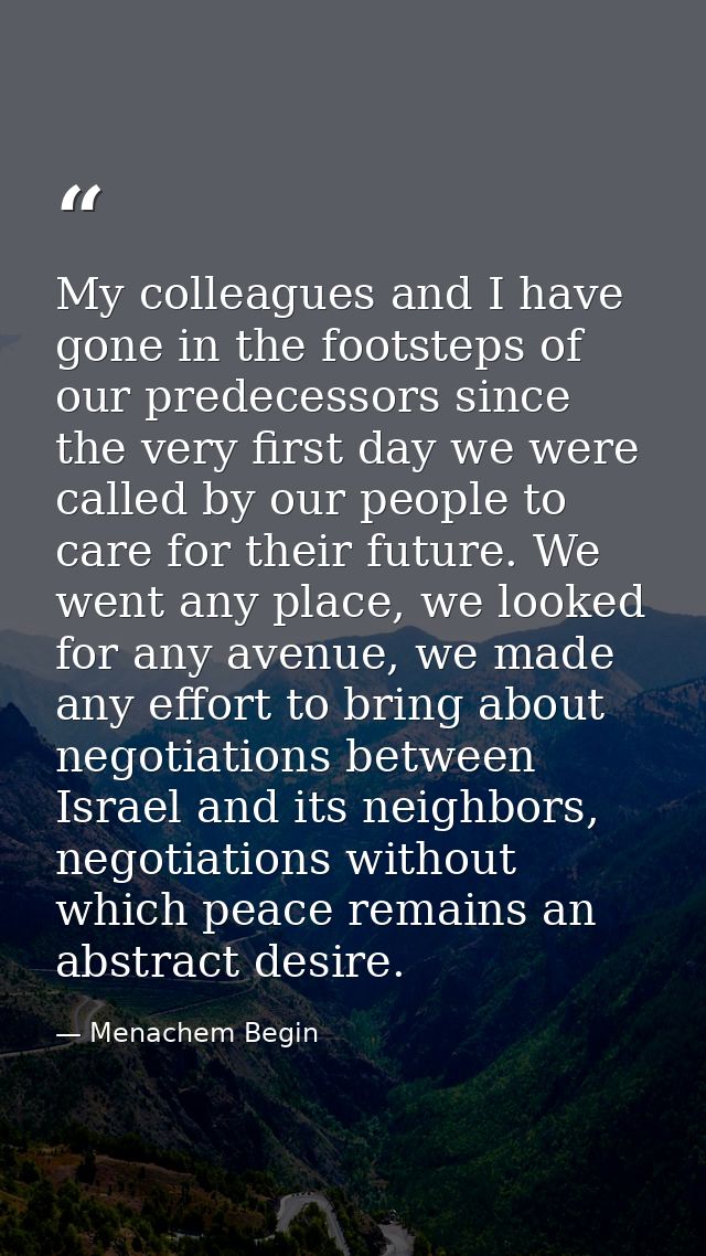 My colleagues and I have gone in the footsteps of our predecessors since the very first day we were called by our people — Menachem Begin