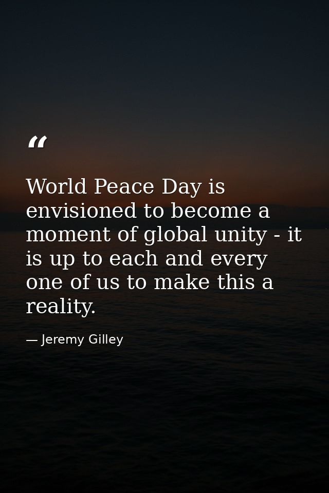 World Peace Day is envisioned to become a moment of global unity - it is up to each and every one of us to make this a r — Jeremy Gilley