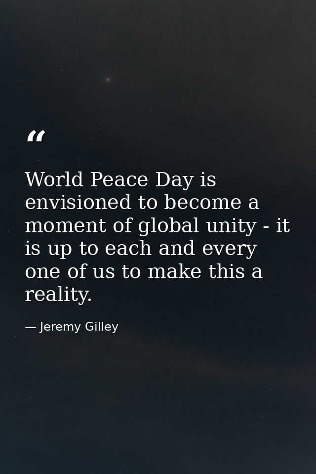 World Peace Day is envisioned to become a moment of global unity - it is up to each and every one of us to make this a r — Jeremy Gilley