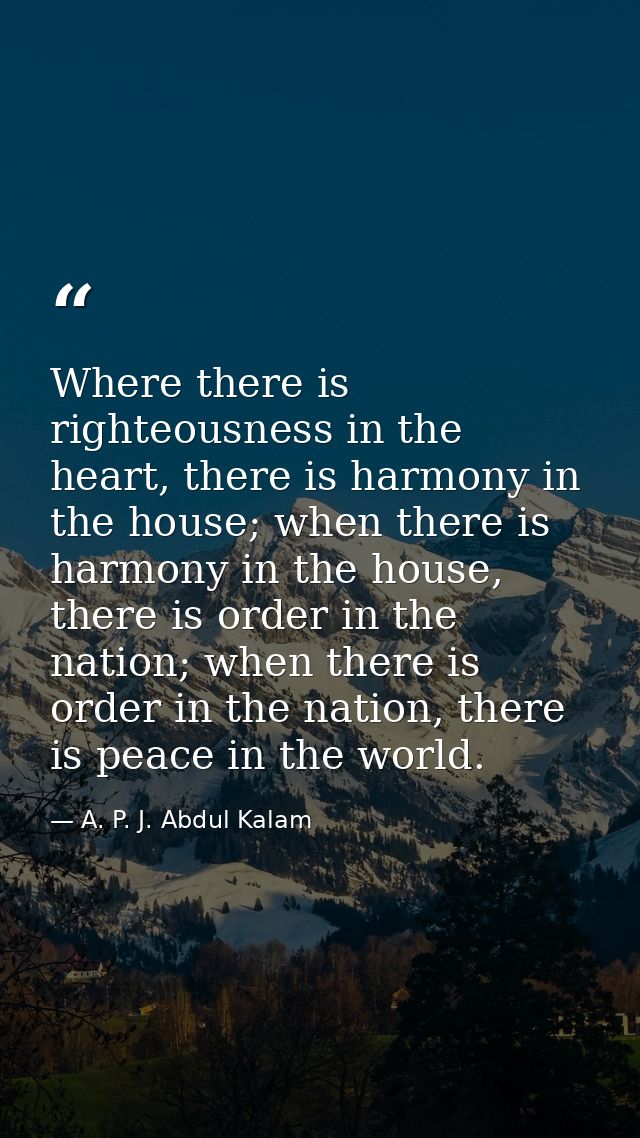 Where there is righteousness in the heart, there is harmony in the house; when there is harmony in the house, there is o — A. P. J. Abdul Kalam