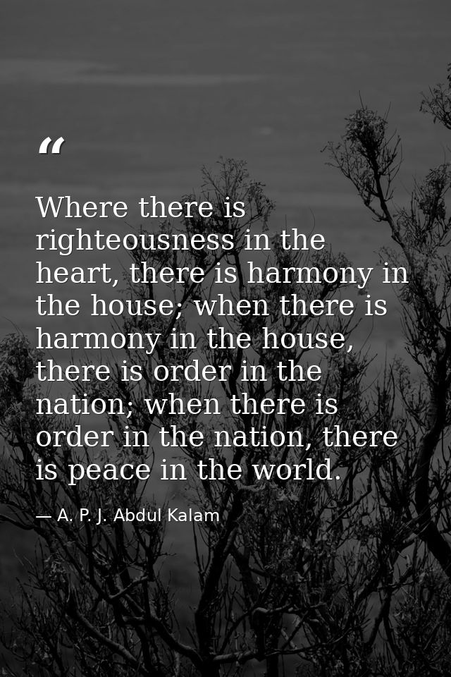 Where there is righteousness in the heart, there is harmony in the house; when there is harmony in the house, there is o — A. P. J. Abdul Kalam
