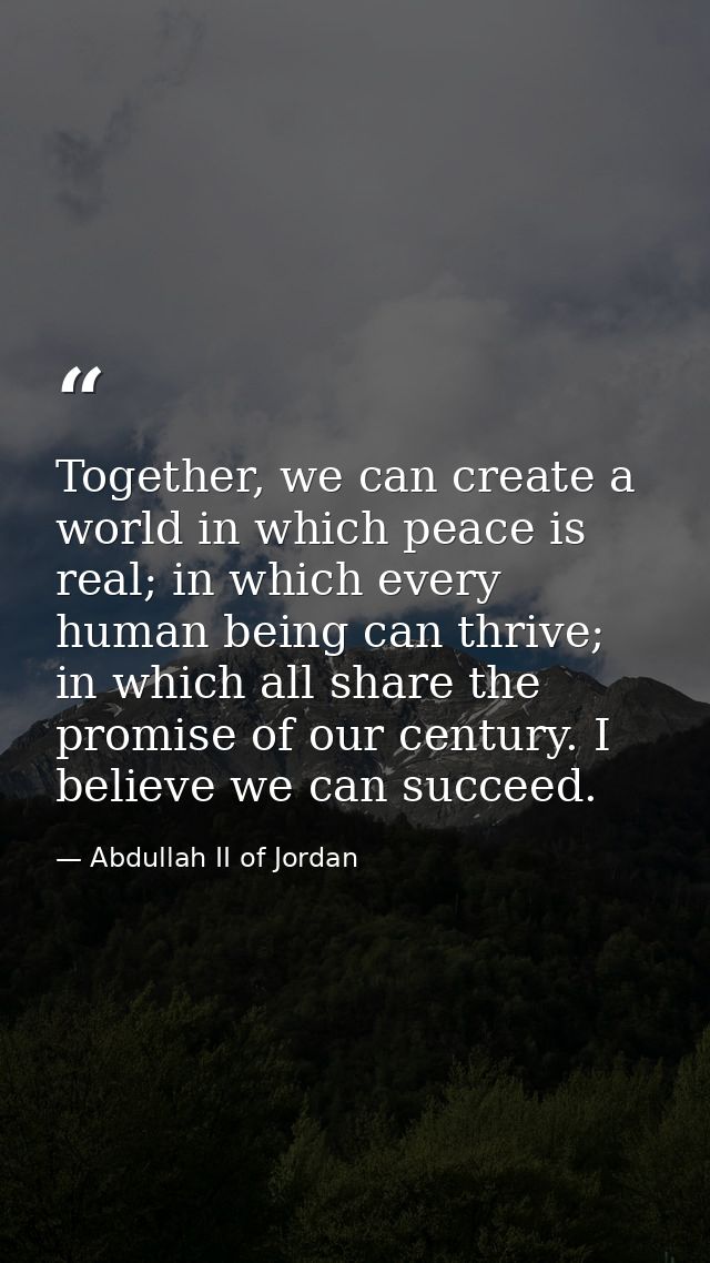 Together, we can create a world in which peace is real; in which every human being can thrive; in which all share the pr — Abdullah II of Jordan