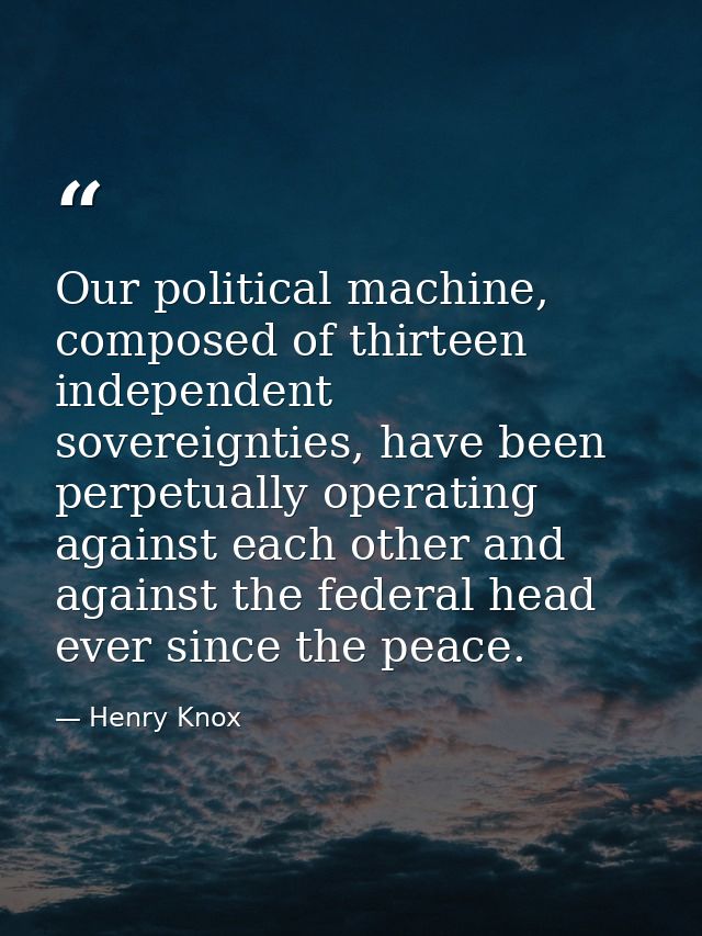 Our political machine, composed of thirteen independent sovereignties, have been perpetually operating against each othe — Henry Knox