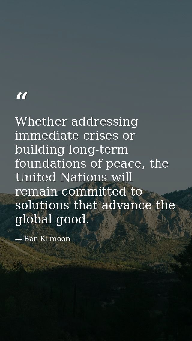 Whether addressing immediate crises or building long-term foundations of peace, the United Nations will remain committed — Ban Ki-moon
