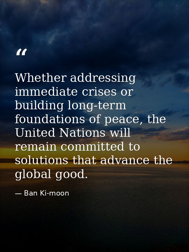 Whether addressing immediate crises or building long-term foundations of peace, the United Nations will remain committed — Ban Ki-moon