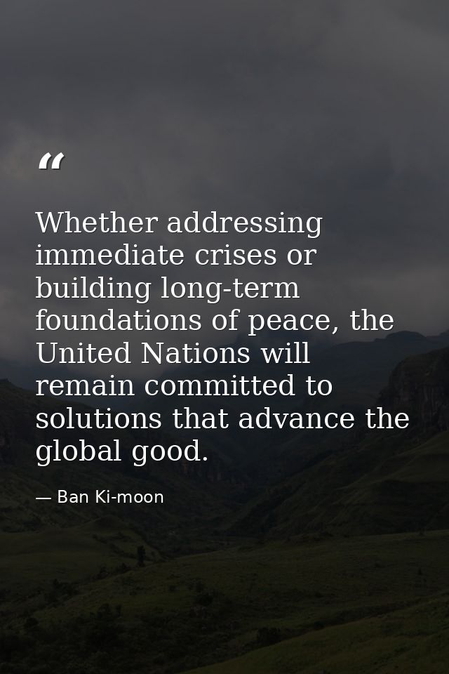 Whether addressing immediate crises or building long-term foundations of peace, the United Nations will remain committed — Ban Ki-moon