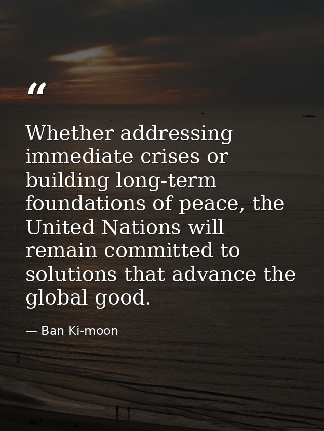 Whether addressing immediate crises or building long-term foundations of peace, the United Nations will remain committed — Ban Ki-moon