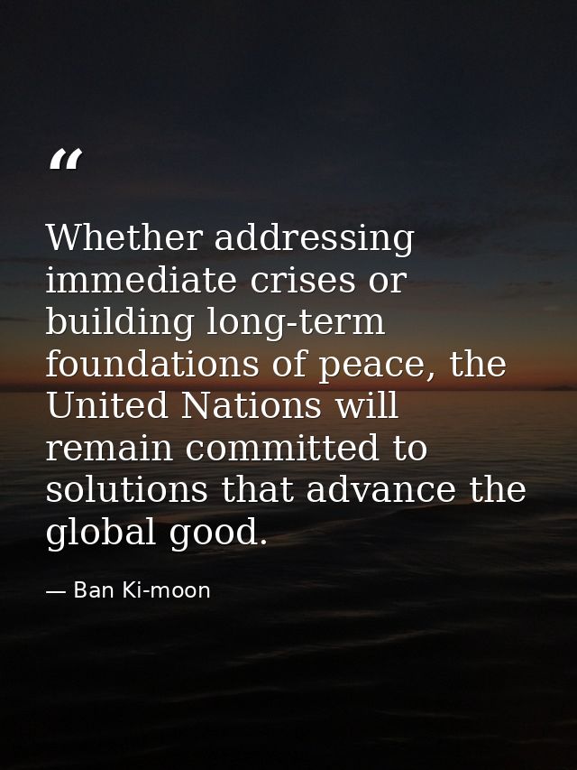 Whether addressing immediate crises or building long-term foundations of peace, the United Nations will remain committed — Ban Ki-moon