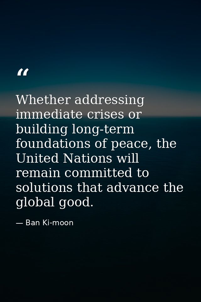 Whether addressing immediate crises or building long-term foundations of peace, the United Nations will remain committed — Ban Ki-moon