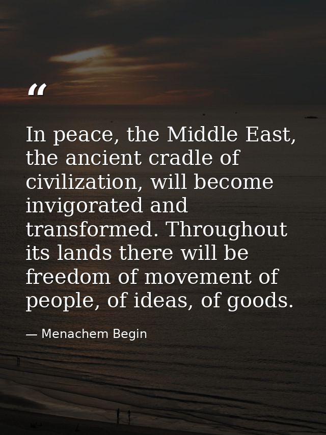 In peace, the Middle East, the ancient cradle of civilization, will become invigorated and transformed. Throughout its l — Menachem Begin