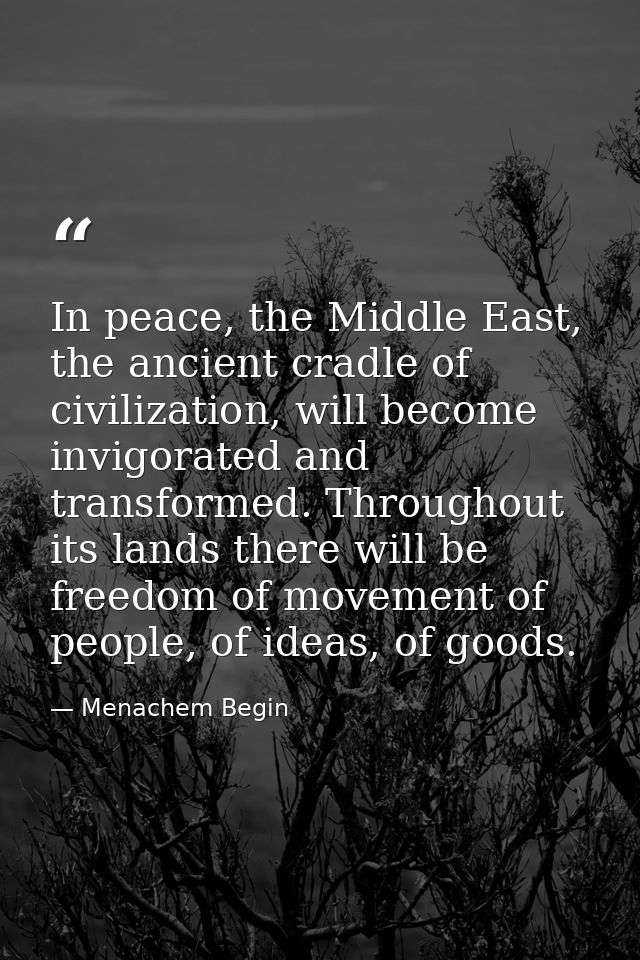 In peace, the Middle East, the ancient cradle of civilization, will become invigorated and transformed. Throughout its l — Menachem Begin
