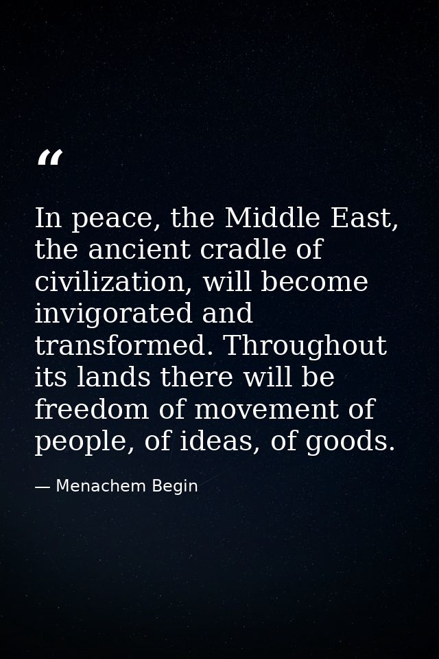In peace, the Middle East, the ancient cradle of civilization, will become invigorated and transformed. Throughout its l — Menachem Begin