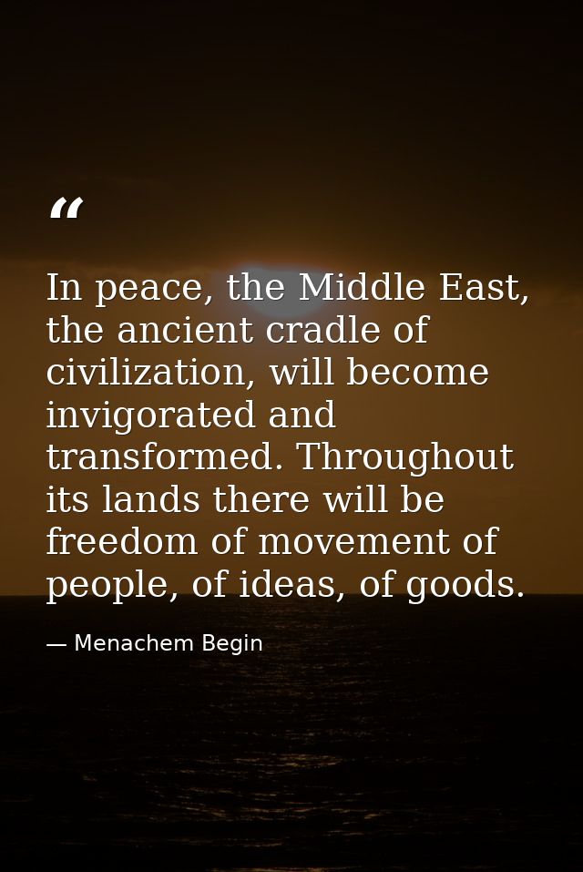 In peace, the Middle East, the ancient cradle of civilization, will become invigorated and transformed. Throughout its l — Menachem Begin