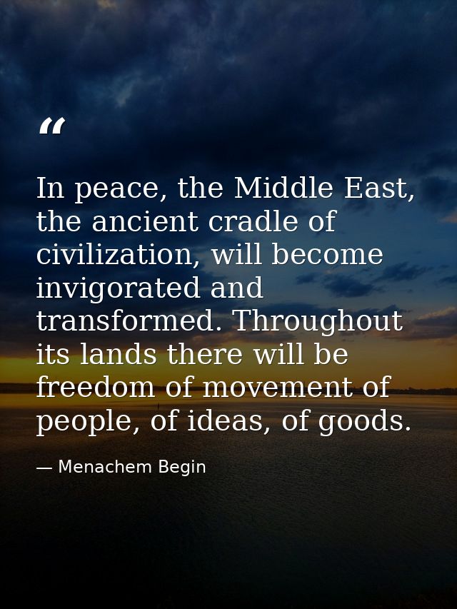In peace, the Middle East, the ancient cradle of civilization, will become invigorated and transformed. Throughout its l — Menachem Begin