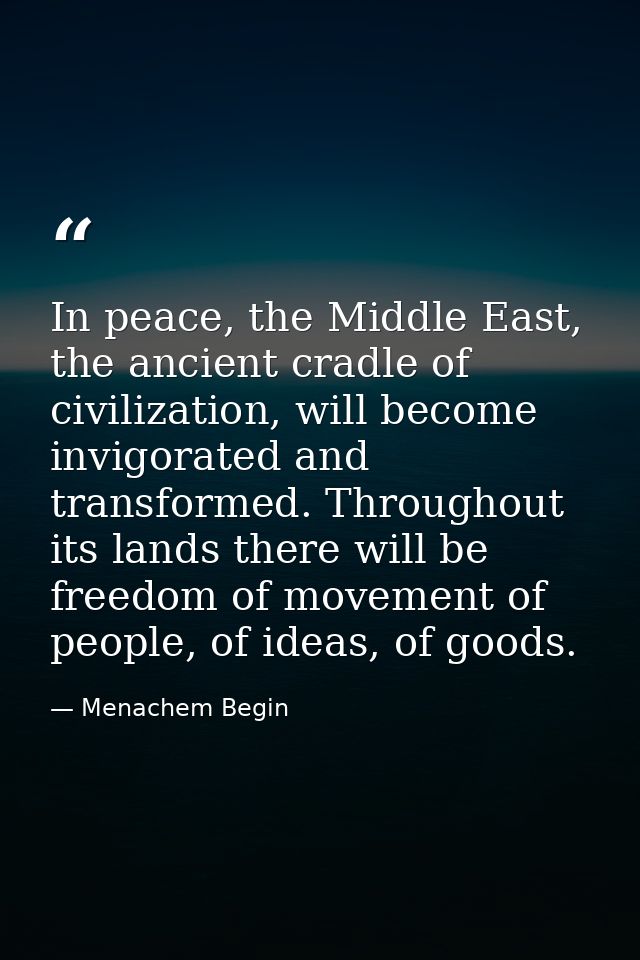 In peace, the Middle East, the ancient cradle of civilization, will become invigorated and transformed. Throughout its l — Menachem Begin