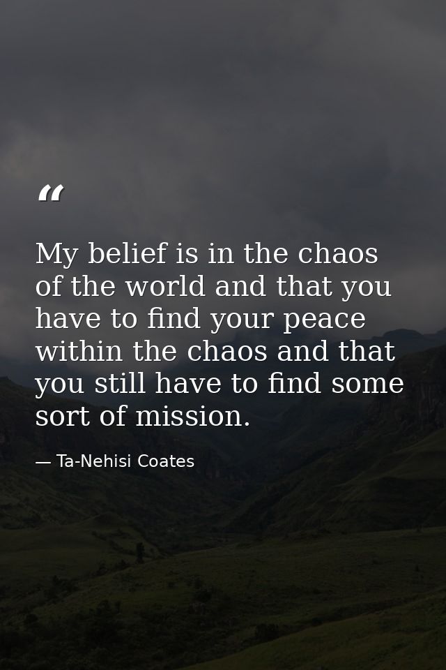 My belief is in the chaos of the world and that you have to find your peace within the chaos and that you still have to  — Ta-Nehisi Coates