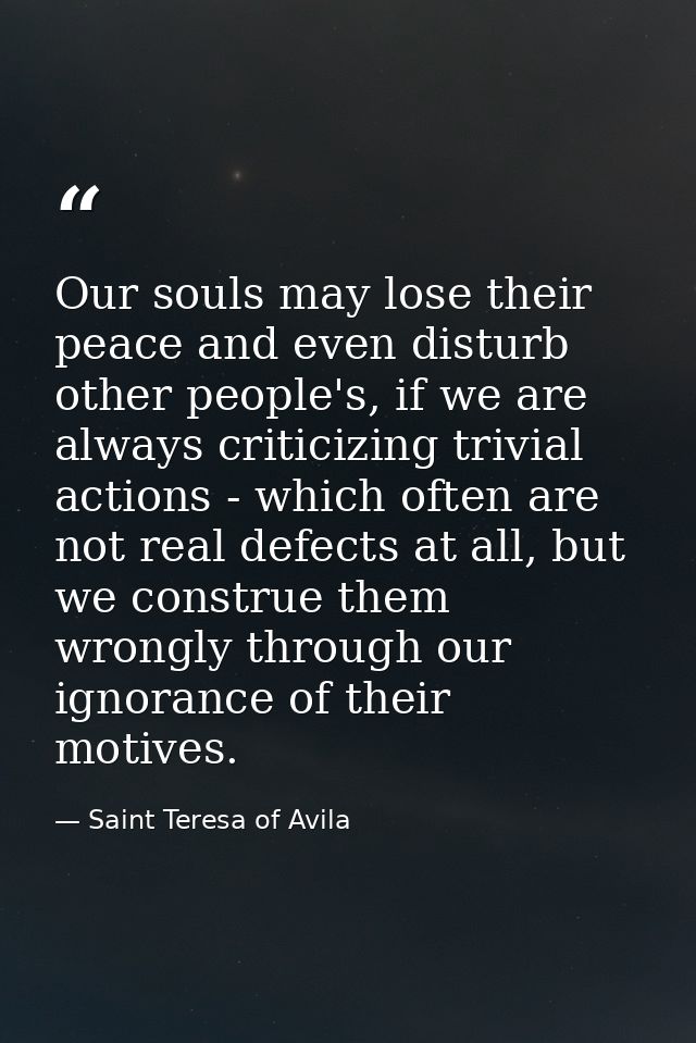 Our souls may lose their peace and even disturb other people's, if we are always criticizing trivial actions - which oft — Saint Teresa of Avila