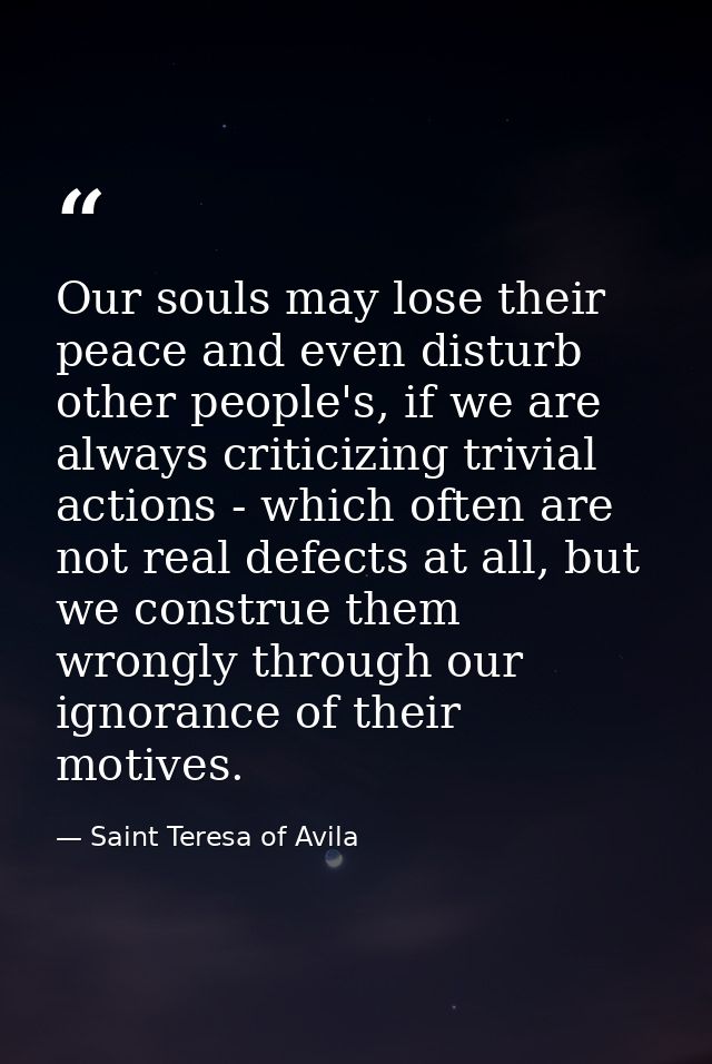 Our souls may lose their peace and even disturb other people's, if we are always criticizing trivial actions - which oft — Saint Teresa of Avila