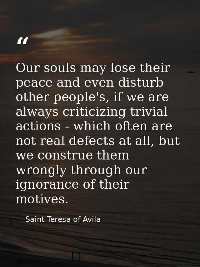 Our souls may lose their peace and even disturb other people's, if we are always criticizing trivial actions - which oft — Saint Teresa of Avila