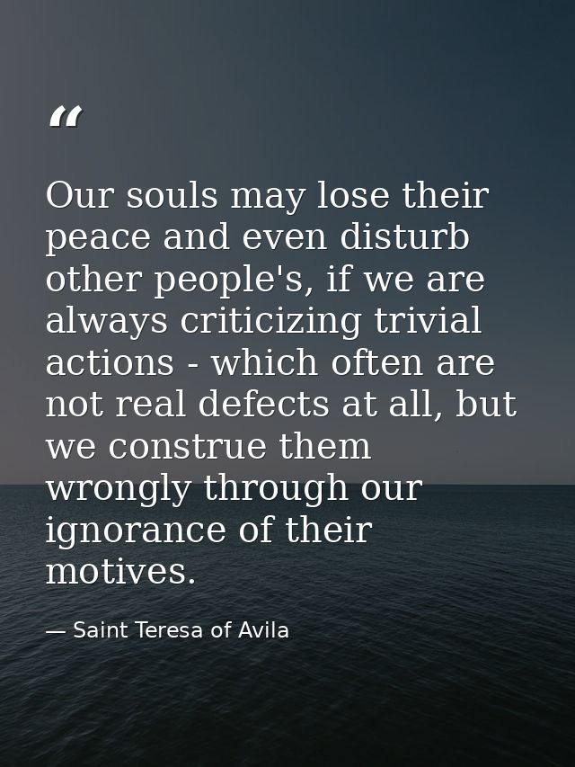 Our souls may lose their peace and even disturb other people's, if we are always criticizing trivial actions - which oft — Saint Teresa of Avila