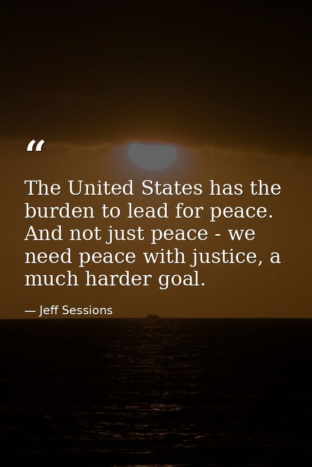 The United States has the burden to lead for peace. And not just peace - we need peace with justice, a much harder goal. — Jeff Sessions