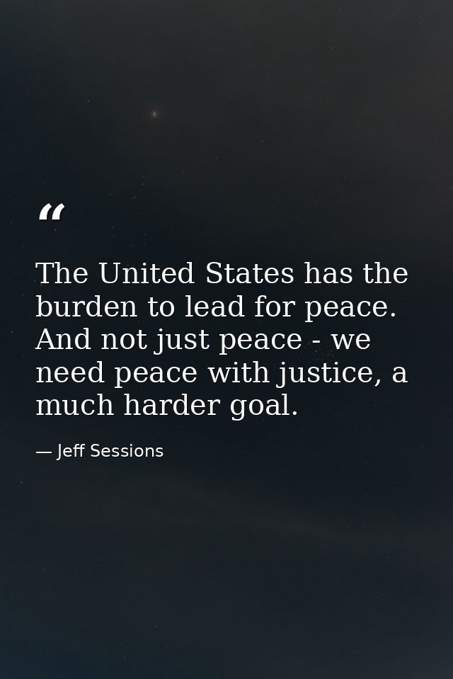 The United States has the burden to lead for peace. And not just peace - we need peace with justice, a much harder goal. — Jeff Sessions