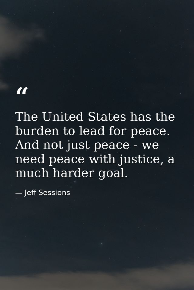 The United States has the burden to lead for peace. And not just peace - we need peace with justice, a much harder goal. — Jeff Sessions