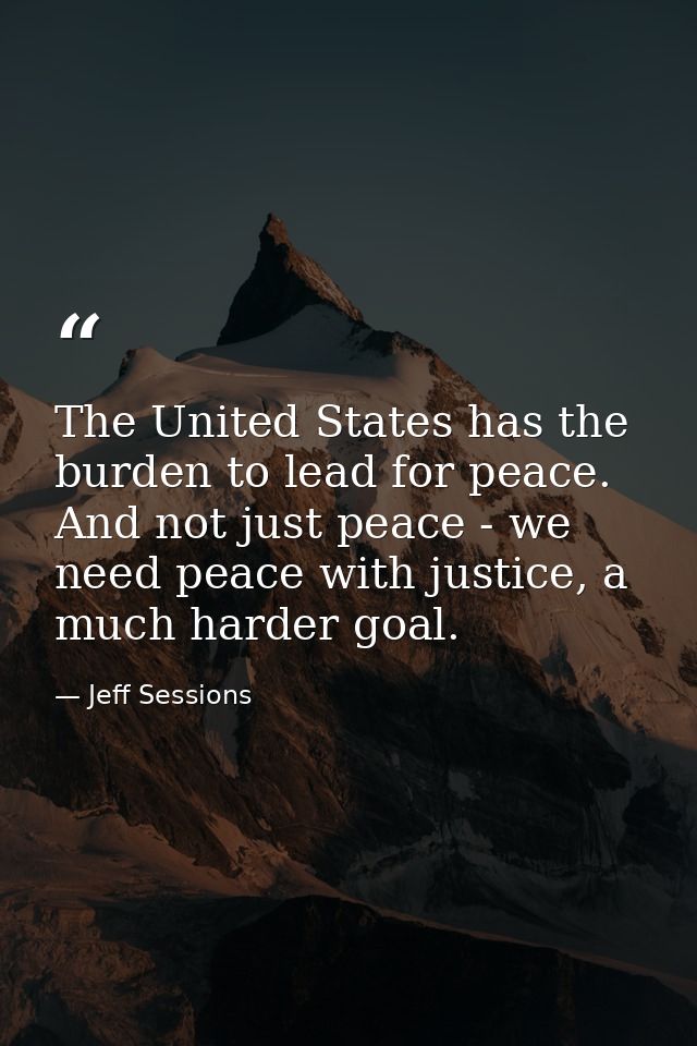 The United States has the burden to lead for peace. And not just peace - we need peace with justice, a much harder goal. — Jeff Sessions