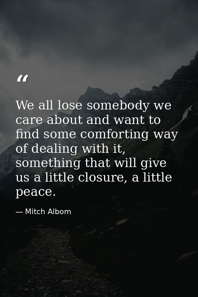 We all lose somebody we care about and want to find some comforting way of dealing with it, something that will give us  — Mitch Albom