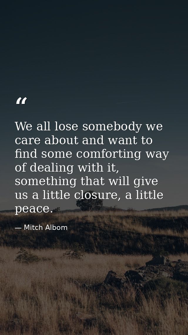 We all lose somebody we care about and want to find some comforting way of dealing with it, something that will give us  — Mitch Albom