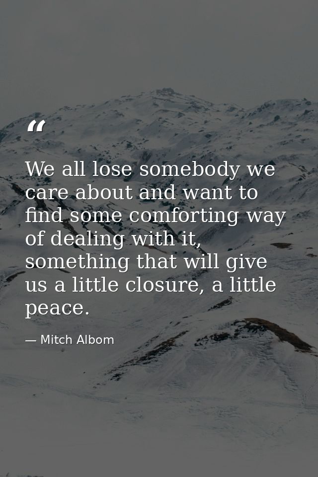 We all lose somebody we care about and want to find some comforting way of dealing with it, something that will give us  — Mitch Albom
