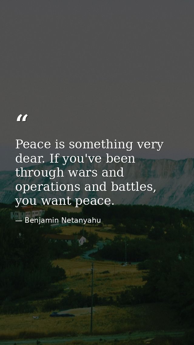 Peace is something very dear. If you've been through wars and operations and battles, you want peace. — Benjamin Netanyahu