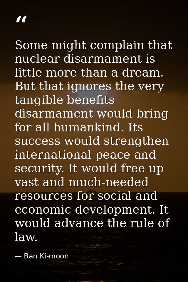 Some might complain that nuclear disarmament is little more than a dream. But that ignores the very tangible benefits di — Ban Ki-moon