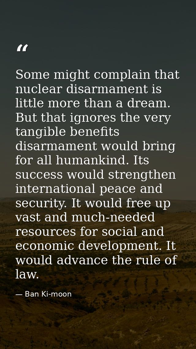 Some might complain that nuclear disarmament is little more than a dream. But that ignores the very tangible benefits di — Ban Ki-moon