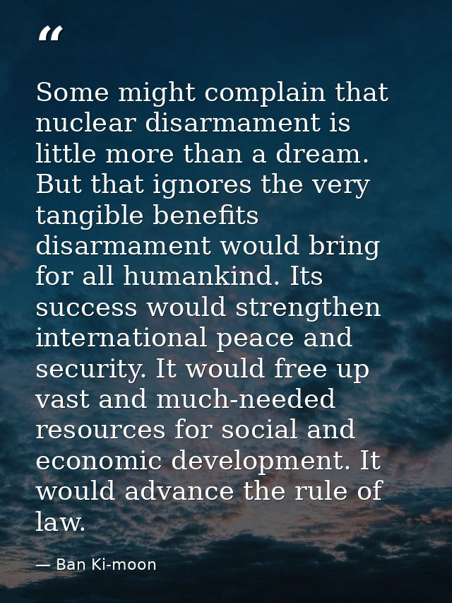 Some might complain that nuclear disarmament is little more than a dream. But that ignores the very tangible benefits di — Ban Ki-moon