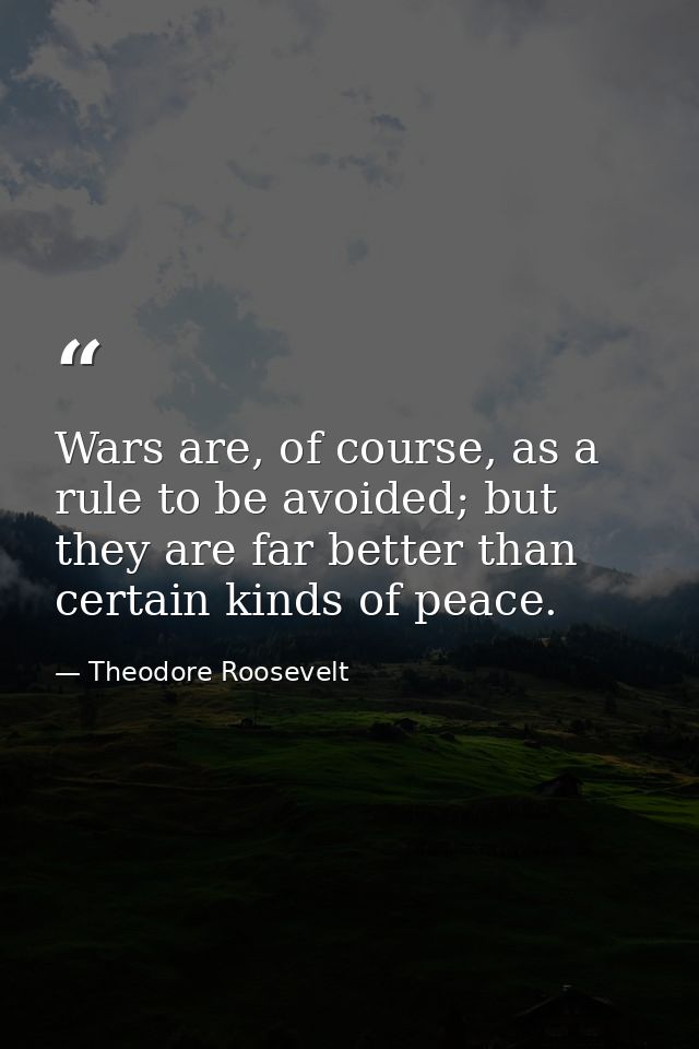 Wars are, of course, as a rule to be avoided; but they are far better than certain kinds of peace. — Theodore Roosevelt