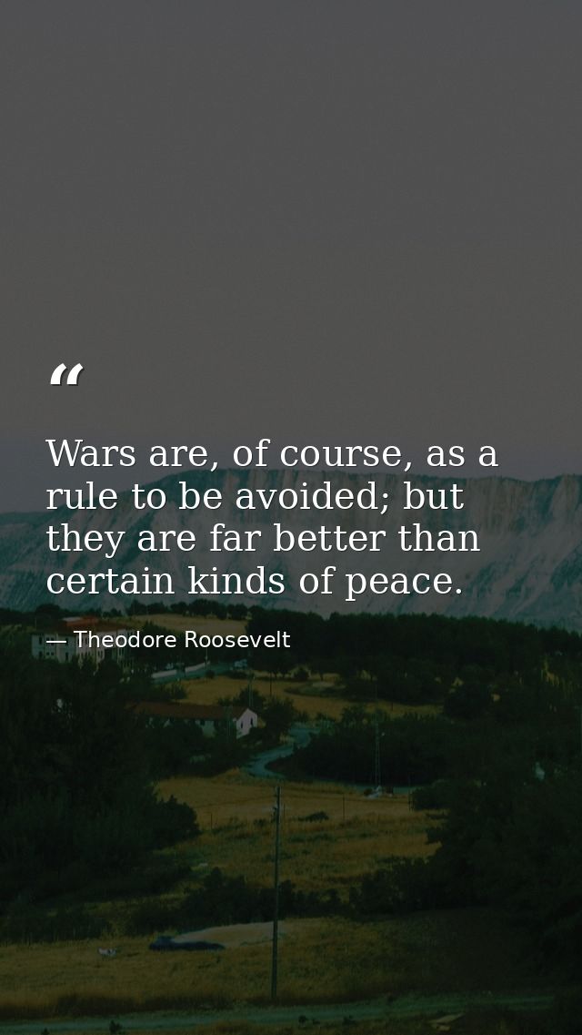 Wars are, of course, as a rule to be avoided; but they are far better than certain kinds of peace. — Theodore Roosevelt