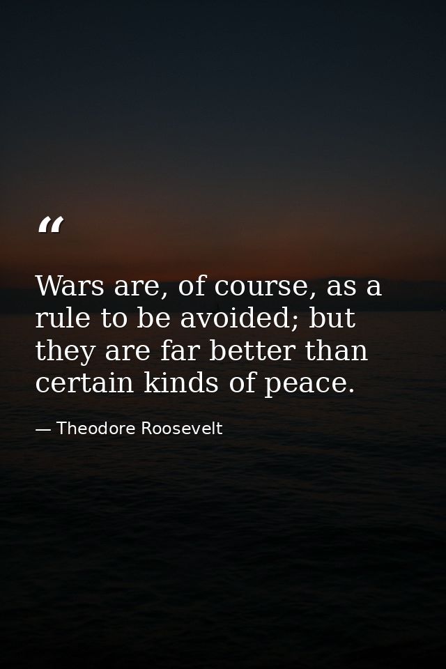 Wars are, of course, as a rule to be avoided; but they are far better than certain kinds of peace. — Theodore Roosevelt