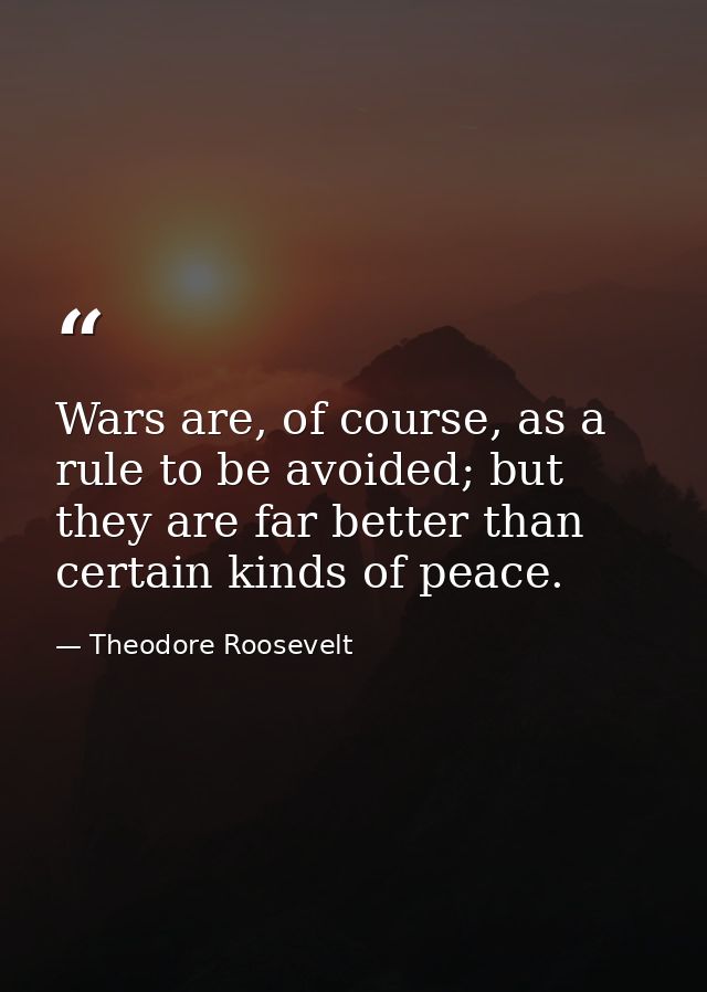 Wars are, of course, as a rule to be avoided; but they are far better than certain kinds of peace. — Theodore Roosevelt