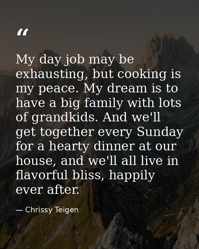 My day job may be exhausting, but cooking is my peace. My dream is to have a big family with lots of grandkids. And we'l — Chrissy Teigen