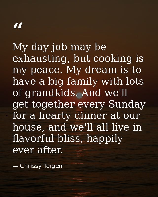 My day job may be exhausting, but cooking is my peace. My dream is to have a big family with lots of grandkids. And we'l — Chrissy Teigen