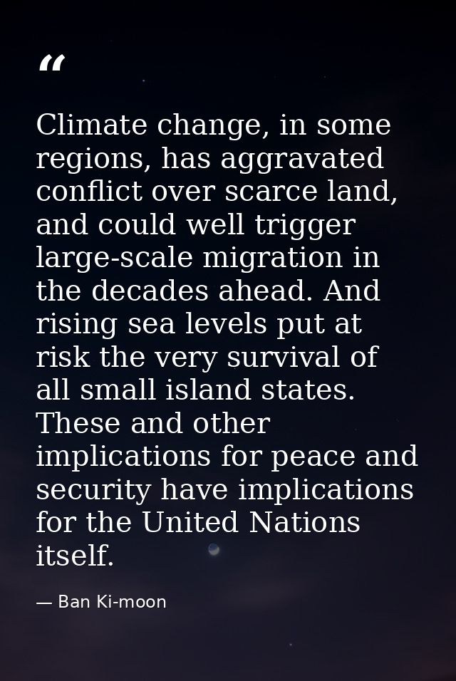 Climate change, in some regions, has aggravated conflict over scarce land, and could well trigger large-scale migration  — Ban Ki-moon