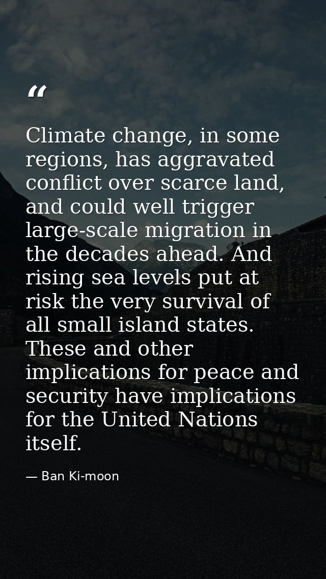 Climate change, in some regions, has aggravated conflict over scarce land, and could well trigger large-scale migration  — Ban Ki-moon