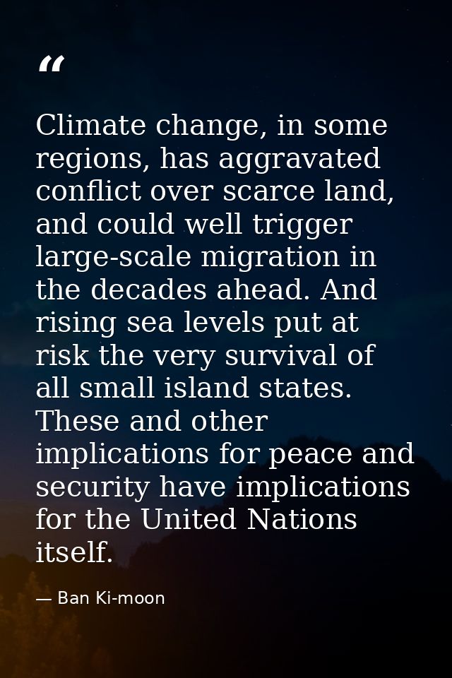 Climate change, in some regions, has aggravated conflict over scarce land, and could well trigger large-scale migration  — Ban Ki-moon